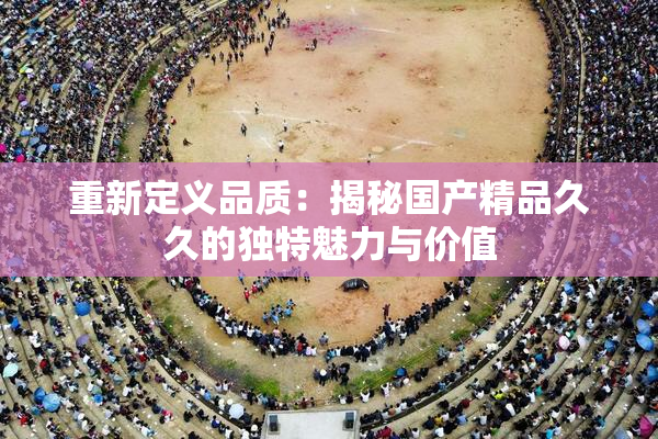 重新定义品质：揭秘国产精品久久的独特魅力与价值