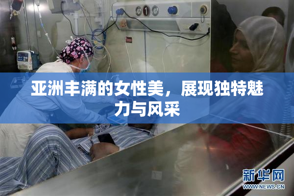 亚洲丰满的女性美，展现独特魅力与风采
