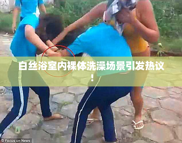 白丝浴室内裸体洗澡场景引发热议！