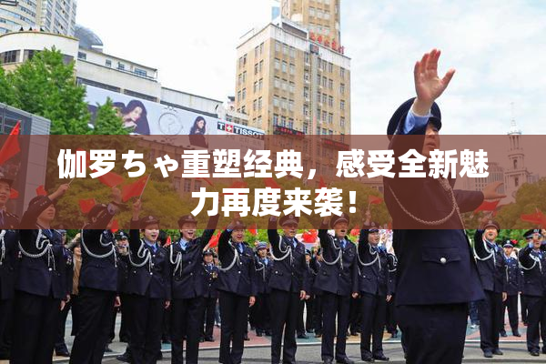 伽罗ちゃ重塑经典，感受全新魅力再度来袭！