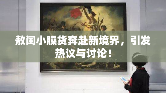 敖闰小臊货奔赴新境界，引发热议与讨论！