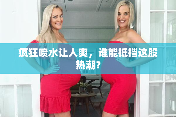 疯狂喷水让人爽，谁能抵挡这股热潮？