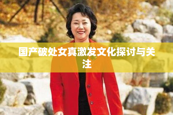 国产破处女真激发文化探讨与关注