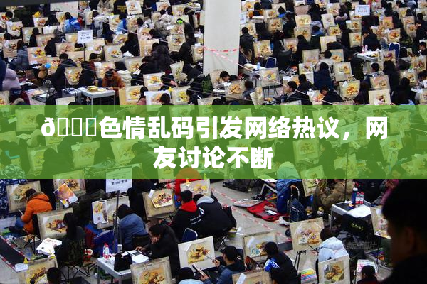 🔞色情乱码引发网络热议，网友讨论不断