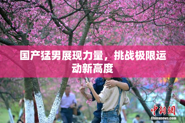 国产猛男展现力量，挑战极限运动新高度