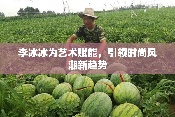 李冰冰为艺术赋能，引领时尚风潮新趋势
