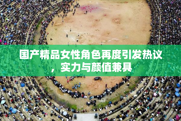 国产精品女性角色再度引发热议，实力与颜值兼具