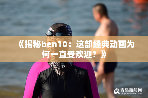 《揭秘ben10：这部经典动画为何一直受欢迎？》