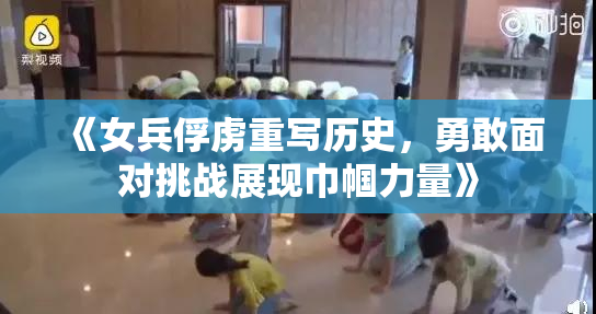 《女兵俘虏重写历史，勇敢面对挑战展现巾帼力量》