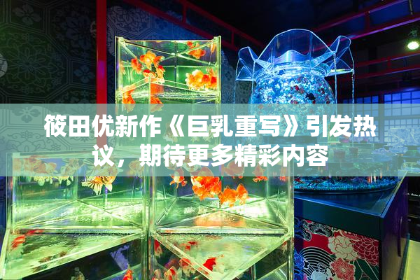 筱田优新作《巨乳重写》引发热议，期待更多精彩内容