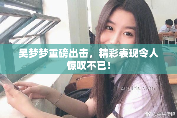 吴梦梦重磅出击，精彩表现令人惊叹不已！