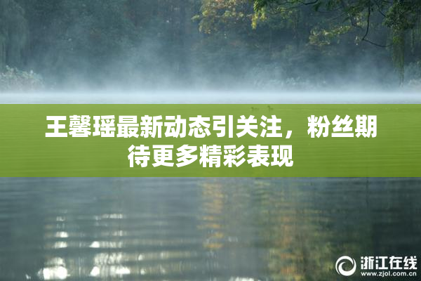 王馨瑶最新动态引关注，粉丝期待更多精彩表现