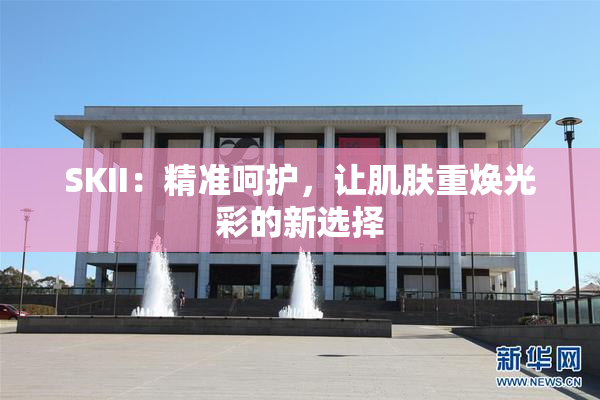 SKII：精准呵护，让肌肤重焕光彩的新选择