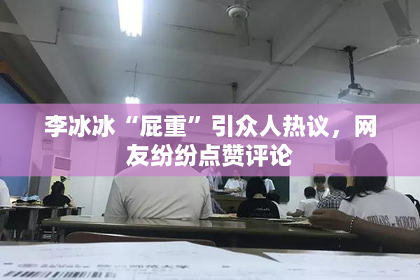 李冰冰“屁重”引众人热议，网友纷纷点赞评论