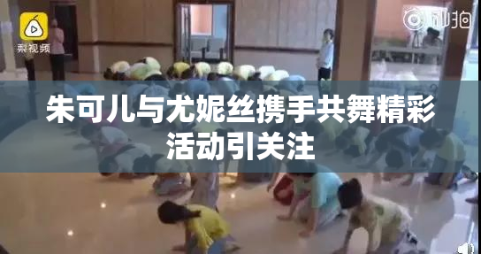 朱可儿与尤妮丝携手共舞精彩活动引关注