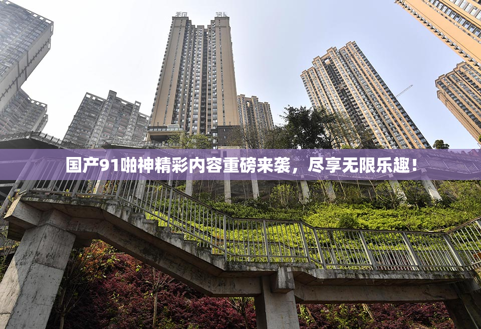 国产91啪神精彩内容重磅来袭，尽享无限乐趣！