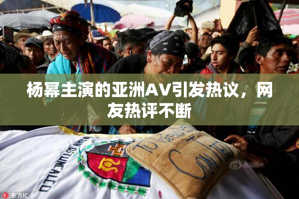杨幂主演的亚洲AV引发热议，网友热评不断