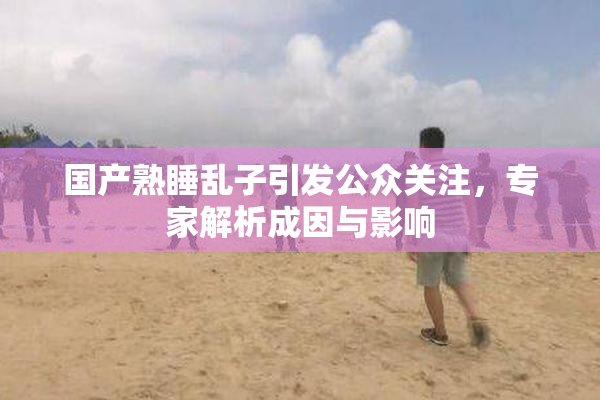 国产熟睡乱子引发公众关注，专家解析成因与影响