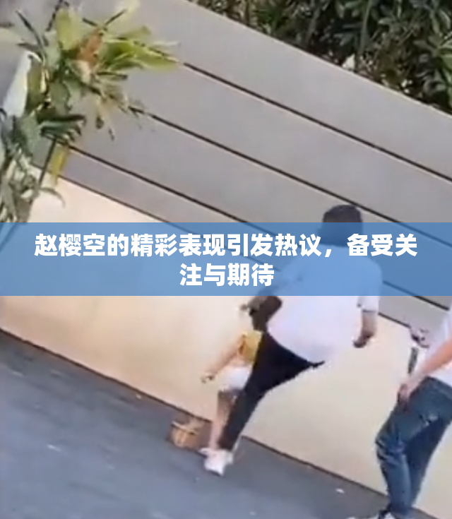 赵樱空的精彩表现引发热议，备受关注与期待