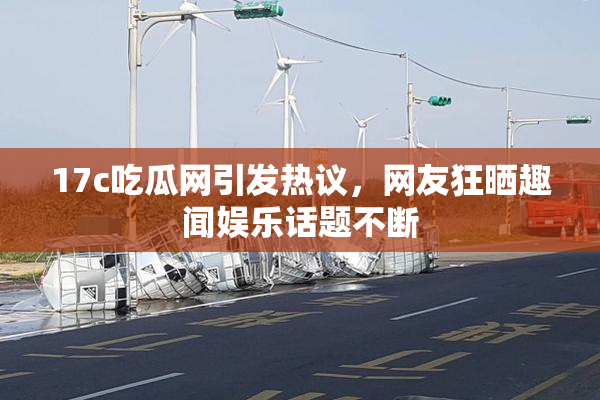 17c吃瓜网引发热议，网友狂晒趣闻娱乐话题不断