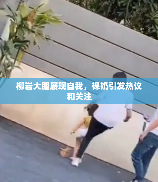 柳岩大胆展现自我，裸奶引发热议和关注