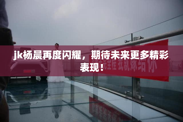 jk杨晨再度闪耀，期待未来更多精彩表现！