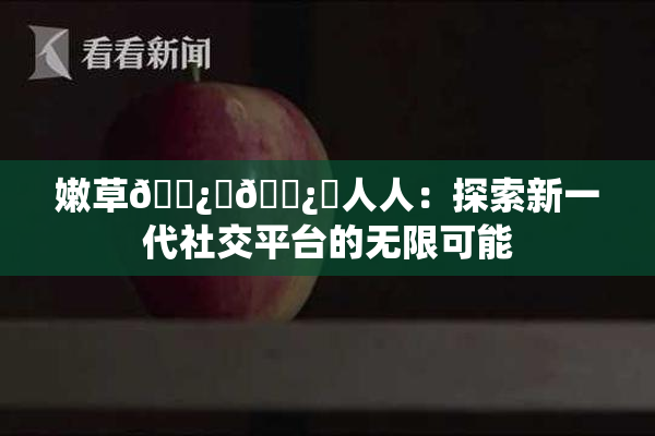 嫩草🌿‌🌿‌人人：探索新一代社交平台的无限可能
