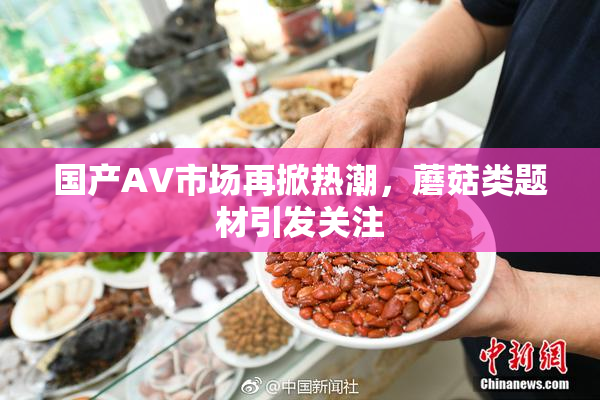 国产AV市场再掀热潮，蘑菇类题材引发关注