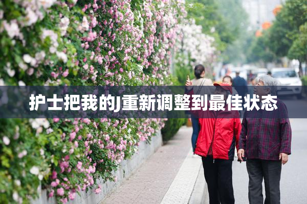 护士把我的J重新调整到最佳状态