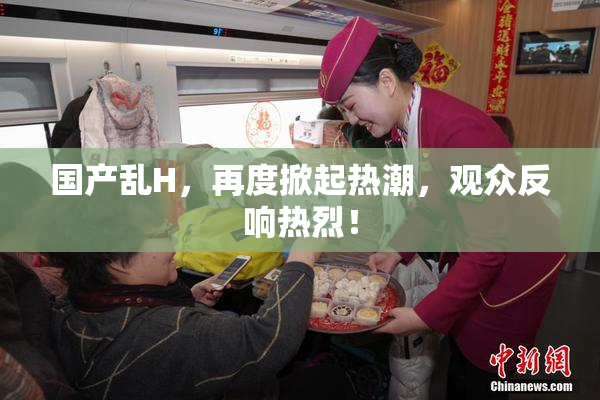 国产乱H，再度掀起热潮，观众反响热烈！