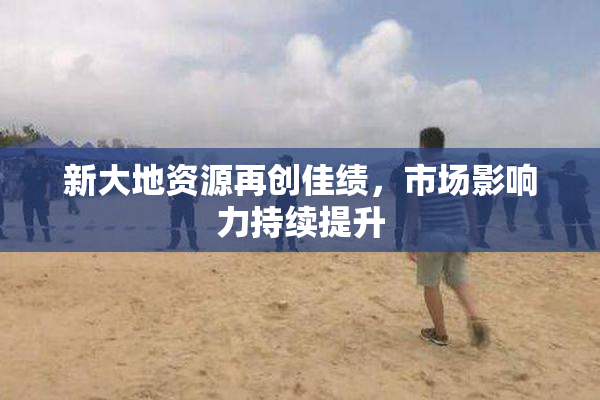 新大地资源再创佳绩，市场影响力持续提升
