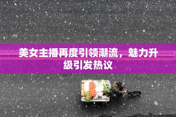 美女主播再度引领潮流，魅力升级引发热议