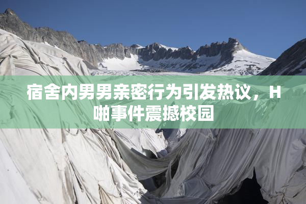 宿舍内男男亲密行为引发热议，H啪事件震撼校园