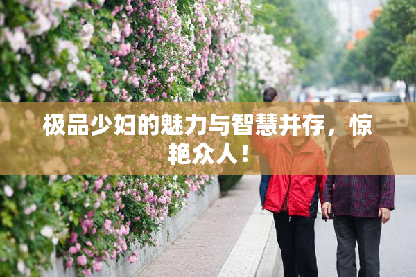 极品少妇的魅力与智慧并存，惊艳众人！