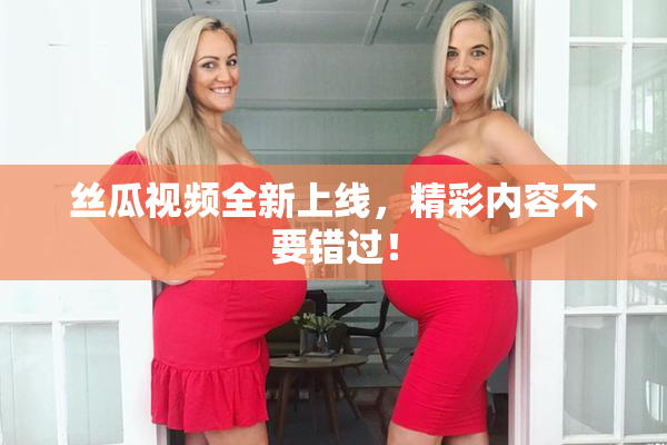丝瓜视频全新上线，精彩内容不要错过！