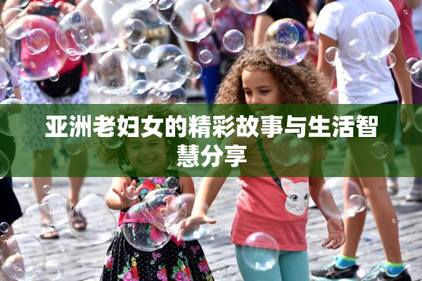 亚洲老妇女的精彩故事与生活智慧分享