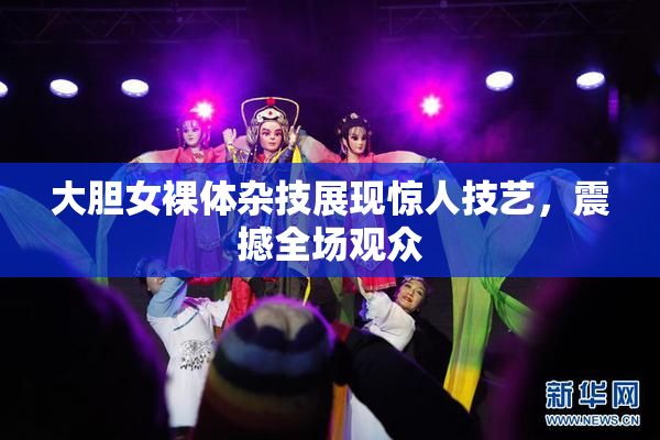大胆女裸体杂技展现惊人技艺，震撼全场观众