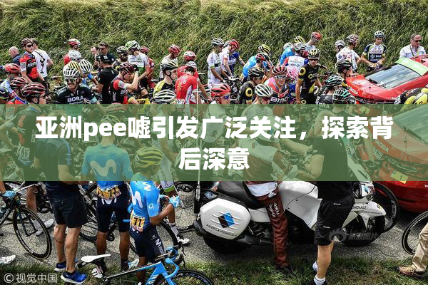 亚洲pee嘘引发广泛关注，探索背后深意