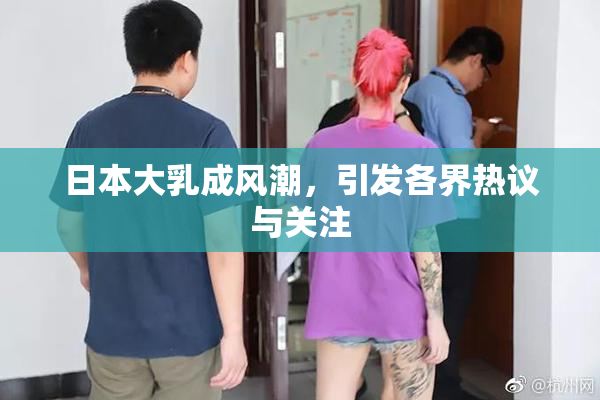 日本大乳成风潮，引发各界热议与关注