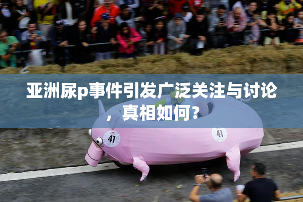 亚洲尿p事件引发广泛关注与讨论，真相如何？