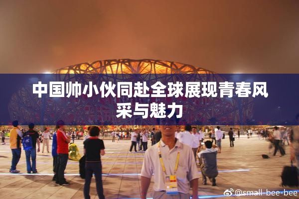 中国帅小伙同赴全球展现青春风采与魅力