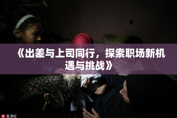 《出差与上司同行，探索职场新机遇与挑战》