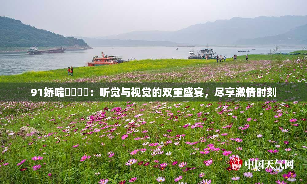 91娇喘❌‌❌‌：听觉与视觉的双重盛宴，尽享激情时刻