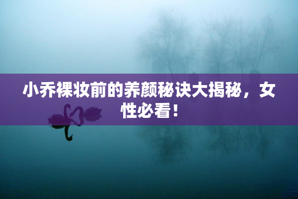 小乔裸妆前的养颜秘诀大揭秘，女性必看！