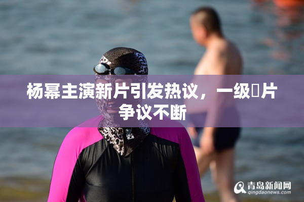杨幂主演新片引发热议，一级婬片争议不断