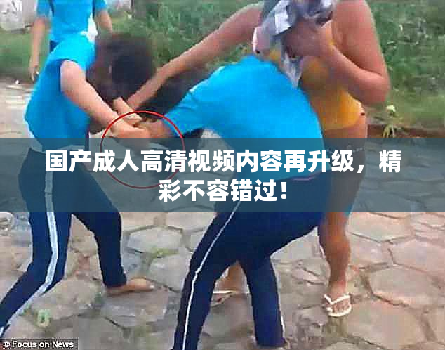 国产成人高清视频内容再升级，精彩不容错过！