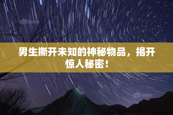 男生撕开未知的神秘物品，揭开惊人秘密！