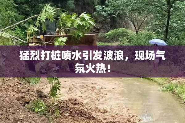 猛烈打桩喷水引发波浪，现场气氛火热！
