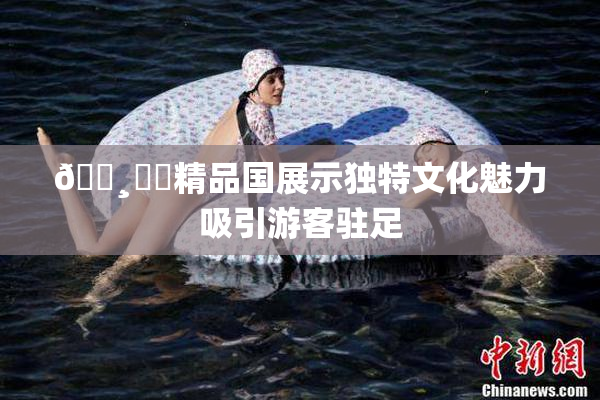 🌸‌✿精品国展示独特文化魅力吸引游客驻足