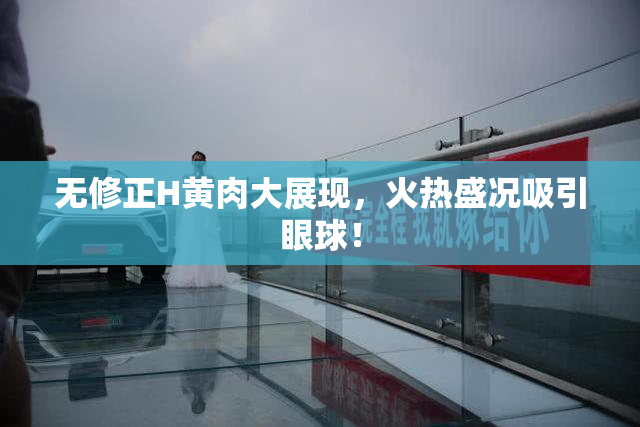 无修正H黄肉大展现，火热盛况吸引眼球！